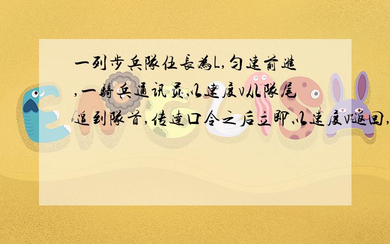 一列步兵队伍长为L,匀速前进,一骑兵通讯员以速度v从队尾追到队首,传达口令之后立即以速度v返回,到队尾时,步兵队伍恰好前进L,求队伍前进的速度大小设通讯员速度为v,步兵速度为v1列方程