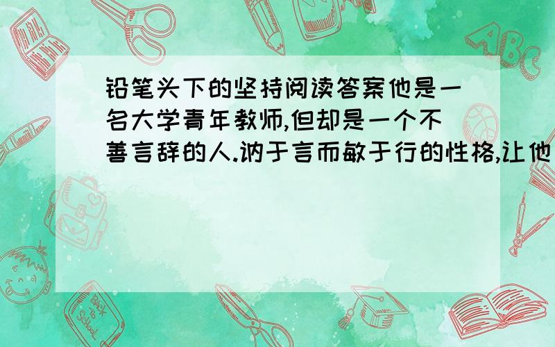 铅笔头下的坚持阅读答案他是一名大学青年教师,但却是一个不善言辞的人.讷于言而敏于行的性格,让他有着凡人所不及的奇思怪想.他为此养成了一个不良习惯：手心随时握着一支铅笔头,兴