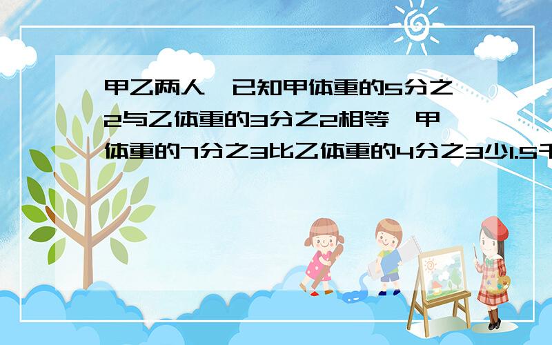 甲乙两人,已知甲体重的5分之2与乙体重的3分之2相等,甲体重的7分之3比乙体重的4分之3少1.5千克,求甲乙体重?