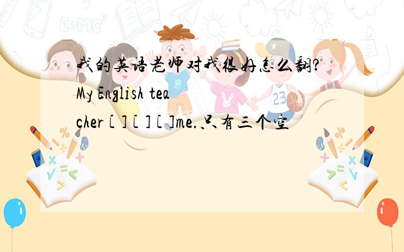 我的英语老师对我很好怎么翻?My English teacher [ ] [ ] [ ]me.只有三个空