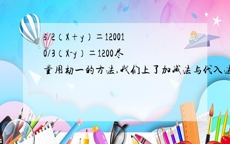 5/2（X+y）＝120010/3（X-y）＝1200尽量用初一的方法,我们上了加减法与代入法,老师还说了整体代入法!