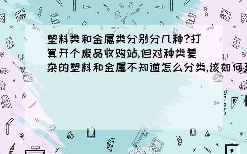 塑料类和金属类分别分几种?打算开个废品收购站,但对种类复杂的塑料和金属不知道怎么分类,该如何更快的学习?比如哪种塑料和哪种塑料是一个类的 还有颜色是不是也要区分开呢?哪种铁 钢