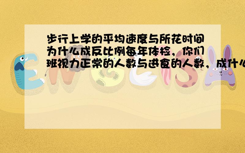 步行上学的平均速度与所花时间为什么成反比例每年体检，你们班视力正常的人数与进食的人数，成什么比例？为什么