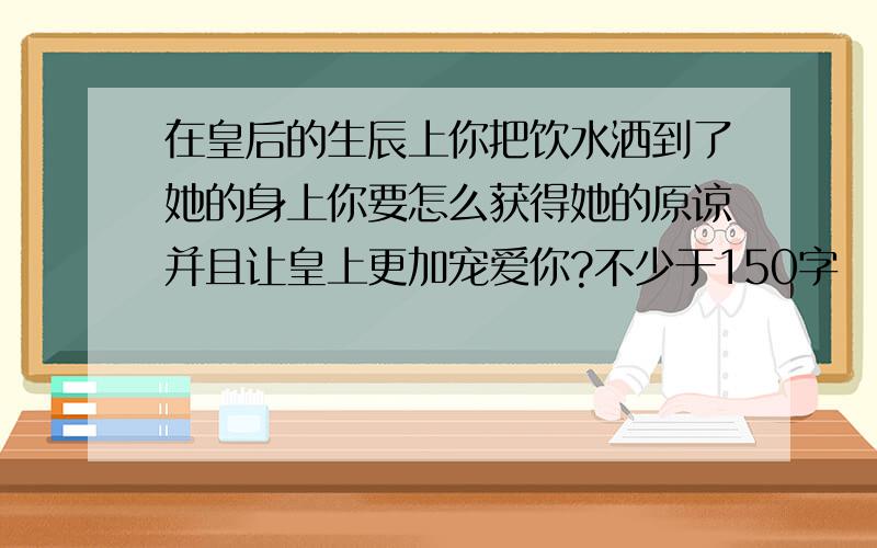 在皇后的生辰上你把饮水洒到了她的身上你要怎么获得她的原谅并且让皇上更加宠爱你?不少于150字