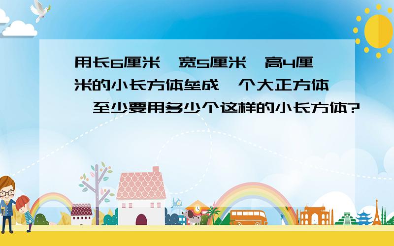 用长6厘米、宽5厘米、高4厘米的小长方体垒成一个大正方体,至少要用多少个这样的小长方体?