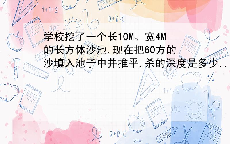 学校挖了一个长10M、宽4M的长方体沙池.现在把60方的沙填入池子中并推平,杀的深度是多少..用方程哎呀,是沙的深度..急油~