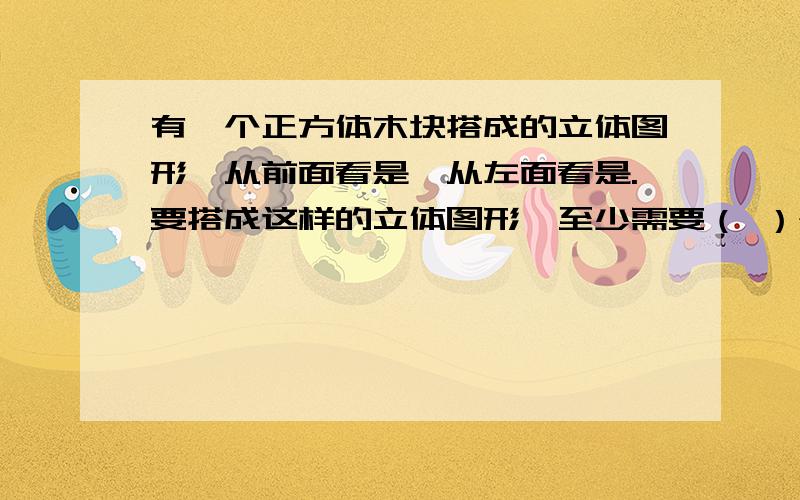 有一个正方体木块搭成的立体图形,从前面看是,从左面看是.要搭成这样的立体图形,至少需要（ ）个正方体木块.A.6   B.7   C.8   D.9我觉得是A吧……