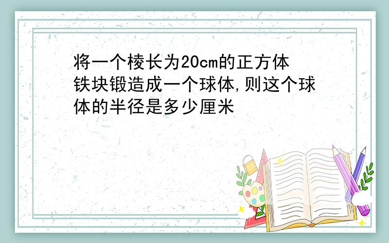 将一个棱长为20cm的正方体铁块锻造成一个球体,则这个球体的半径是多少厘米