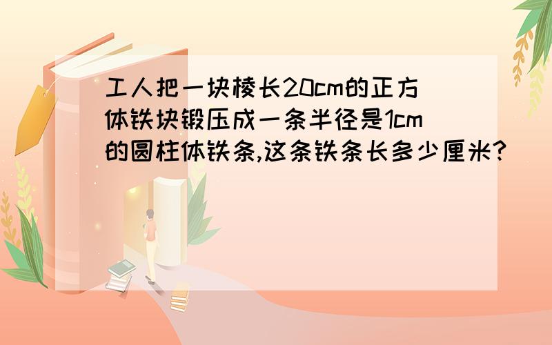 工人把一块棱长20cm的正方体铁块锻压成一条半径是1cm的圆柱体铁条,这条铁条长多少厘米?