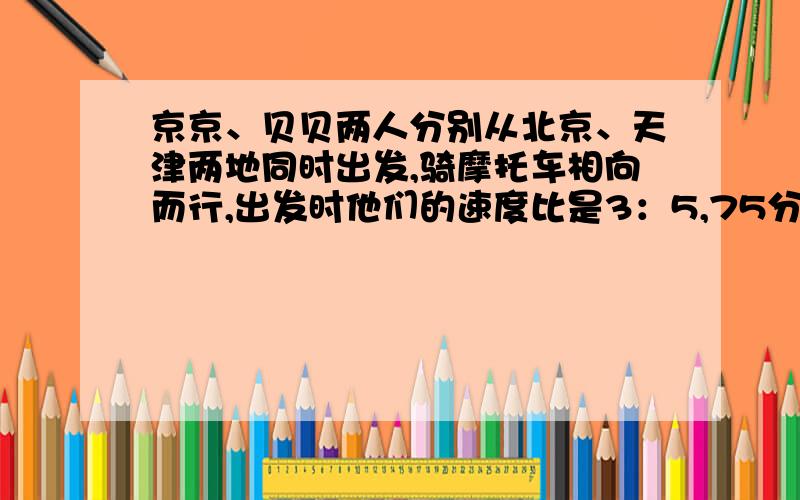 京京、贝贝两人分别从北京、天津两地同时出发,骑摩托车相向而行,出发时他们的速度比是3：5,75分钟后他们相遇,这时距中点12.5千米,求北京到天津的距离是多少千米?京京、贝贝两人分别从