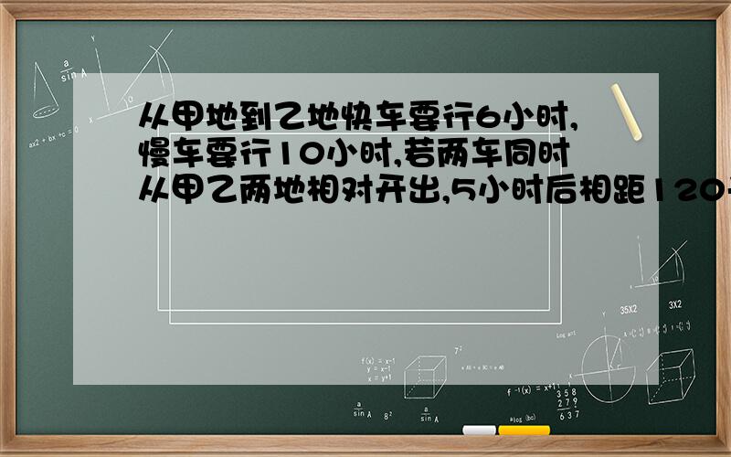 从甲地到乙地快车要行6小时,慢车要行10小时,若两车同时从甲乙两地相对开出,5小时后相距120千米,甲乙两地相距多少千米?