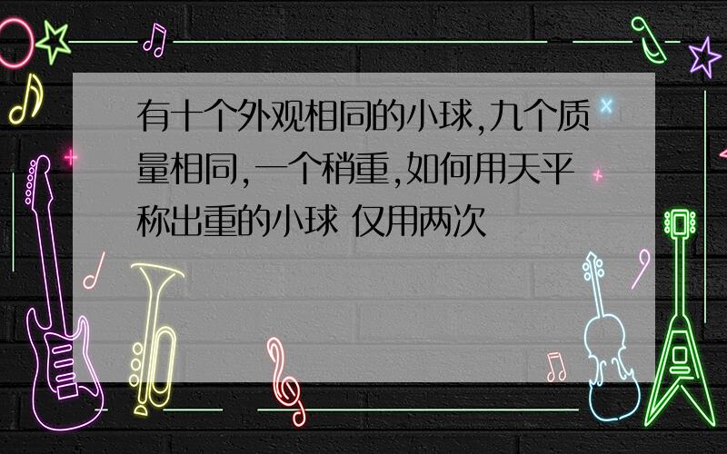 有十个外观相同的小球,九个质量相同,一个稍重,如何用天平称出重的小球 仅用两次