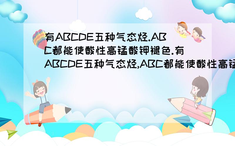 有ABCDE五种气态烃.ABC都能使酸性高锰酸钾褪色.有ABCDE五种气态烃,ABC都能使酸性高锰酸钾褪色,C中有4个碳原子,1mol的C能与2mol的溴（Br2）完全加成,C与A互为同系物,A与适量的氢（H2）加成得B.B与