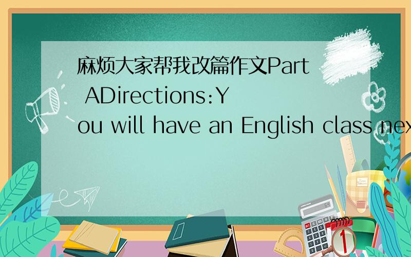 麻烦大家帮我改篇作文Part ADirections:You will have an English class next Friday,but you can't attend the class.Write an application for leave to your English teacher,Mr.Wang,telling him:1) why you ask for leave,2) what you will do to make u