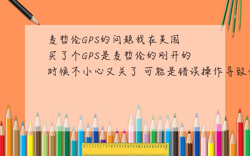 麦哲伦GPS的问题我在美国 买了个GPS是麦哲伦的刚开的时候不小心又关了 可能是错误操作导致我的GPS现在一开机刚看到初始画面就不动了