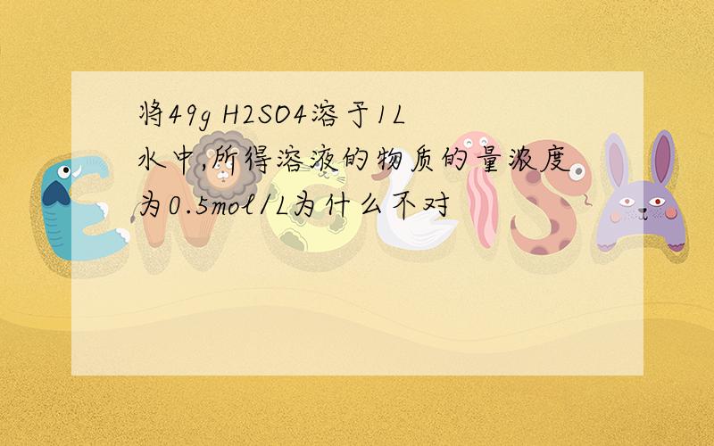 将49g H2SO4溶于1L水中,所得溶液的物质的量浓度为0.5mol/L为什么不对