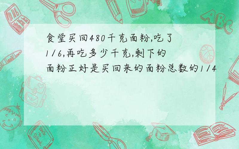 食堂买回480千克面粉,吃了1/6,再吃多少千克,剩下的面粉正好是买回来的面粉总数的1/4