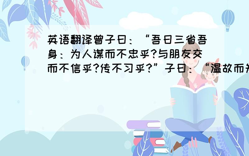 英语翻译曾子曰：“吾日三省吾身：为人谋而不忠乎?与朋友交而不信乎?传不习乎?”子曰：“温故而知新,可以为师矣.”子曰：“学而不思则罔,思而不学则殆.”子曰：“由,诲女知之乎!知之