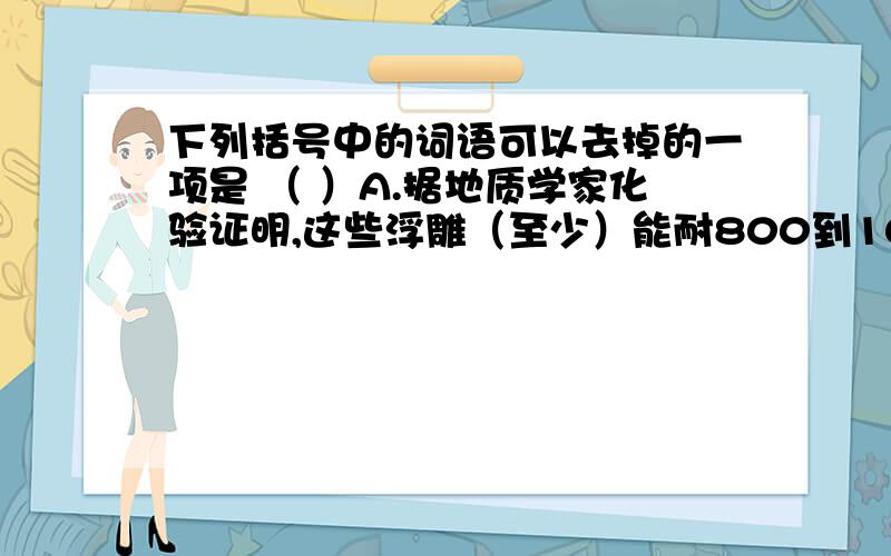 下列括号中的词语可以去掉的一项是 （ ）A.据地质学家化验证明,这些浮雕（至少）能耐800到1000年之久.B.钟山是宁镇的最高峰,海拔（约)460米,东西走向,长（约）7千米,南北宽度仅3千米.C.这些