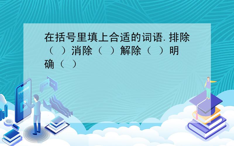 在括号里填上合适的词语.排除（ ）消除（ ）解除（ ）明确（ ）