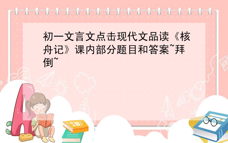 初一文言文点击现代文品读《核舟记》课内部分题目和答案~拜倒~