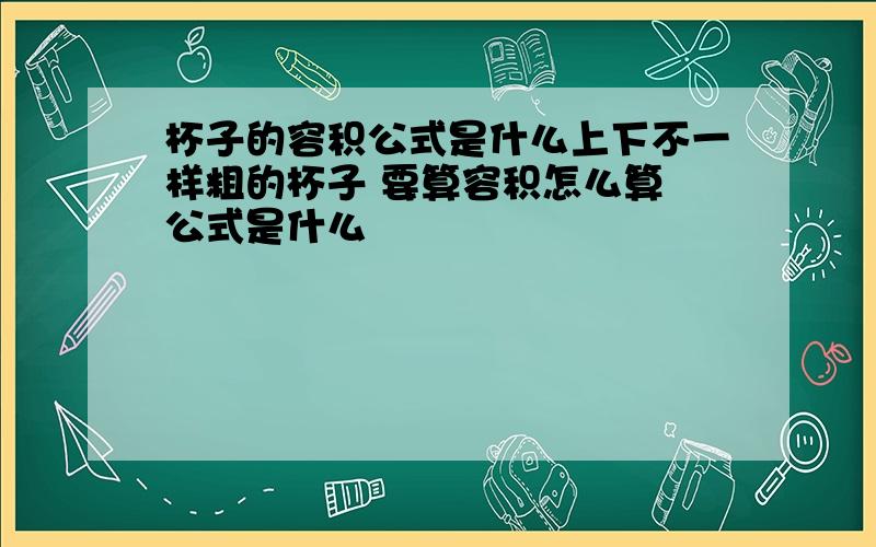 杯子的容积公式是什么上下不一样粗的杯子 要算容积怎么算 公式是什么