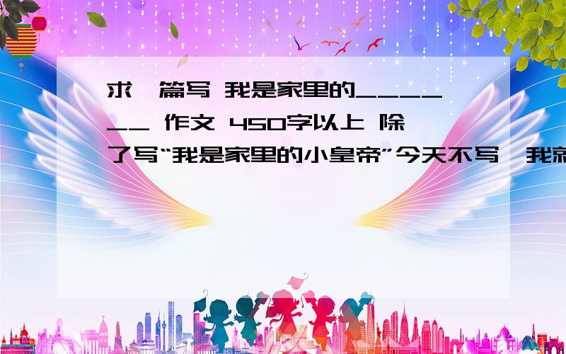 求一篇写 我是家里的______ 作文 450字以上 除了写“我是家里的小皇帝”今天不写,我就会被K.求各位大哥大姐了!