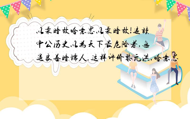 以柔暗故啥意思以柔暗故!遍读中公历史以为天下最危险者,无过良善暗懦人.这样评价黎元洪,啥意思