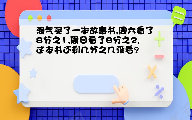 淘气买了一本故事书,周六看了8分之1,周日看了8分之2,这本书还剩几分之几没看?