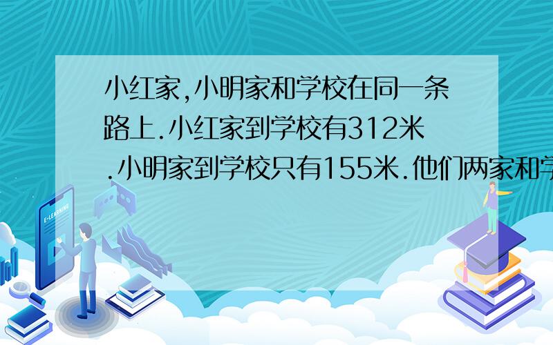 小红家,小明家和学校在同一条路上.小红家到学校有312米.小明家到学校只有155米.他们两家和学校的位置可能有几种情况?小红家到小明家有多远?