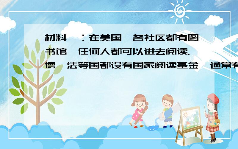 材料一：在美国,各社区都有图书馆,任何人都可以进去阅读.德、法等国都设有国家阅读基金,通常有国家领导人担任主席或名誉主席.韩国为了推动国民读书,也有各种各样的读书组织和读书节