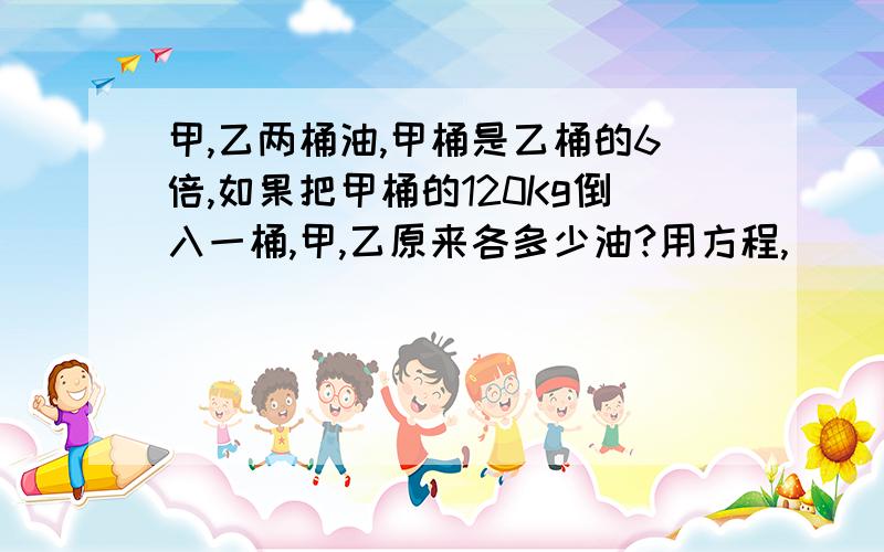 甲,乙两桶油,甲桶是乙桶的6倍,如果把甲桶的120Kg倒入一桶,甲,乙原来各多少油?用方程,