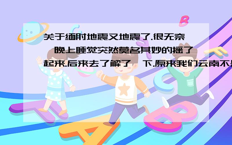 关于缅甸地震又地震了.很无奈、晚上睡觉突然莫名其妙的摇了起来.后来去了解了一下.原来我们云南不是震心.震心是缅甸,他们那7.2 泰国曼谷6.9可能还不是具体震级、也可能还更大.这样大的