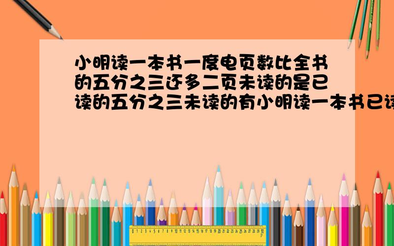 小明读一本书一度电页数比全书的五分之三还多二页未读的是已读的五分之三未读的有小明读一本书已读的页数比全书的五分之三还多二页未读的是已读的五分之三未读的有