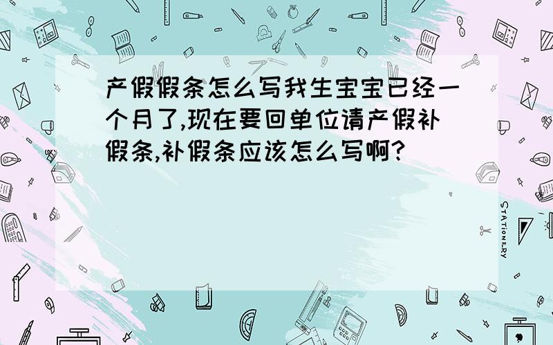 产假假条怎么写我生宝宝已经一个月了,现在要回单位请产假补假条,补假条应该怎么写啊?