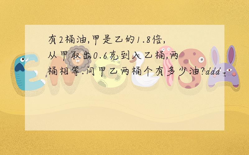 有2桶油,甲是乙的1.8倍,从甲取出0.6克到入乙桶,两桶相等.问甲乙两桶个有多少油?ddd