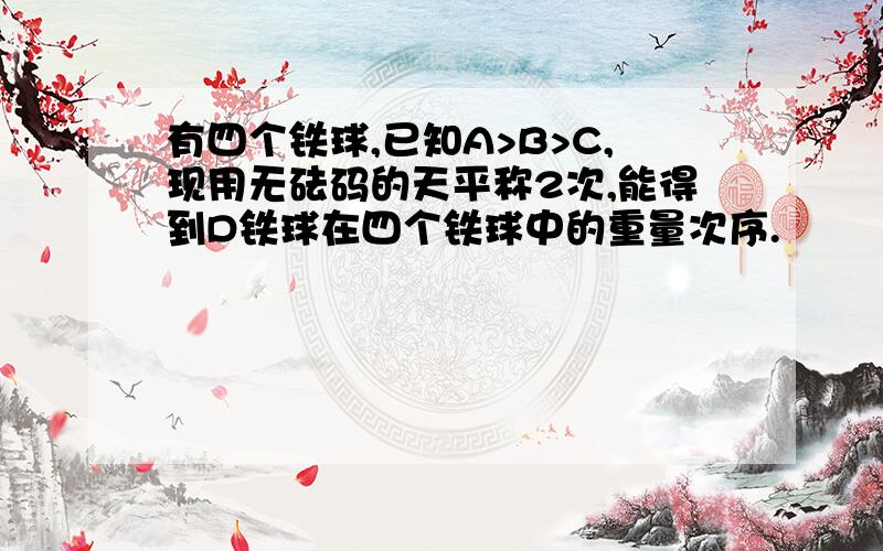 有四个铁球,已知A>B>C,现用无砝码的天平称2次,能得到D铁球在四个铁球中的重量次序.