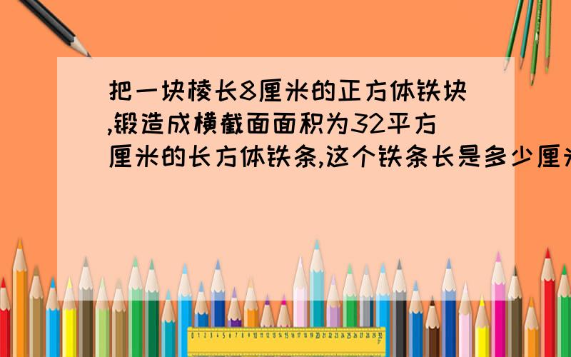 把一块棱长8厘米的正方体铁块,锻造成横截面面积为32平方厘米的长方体铁条,这个铁条长是多少厘米?方程