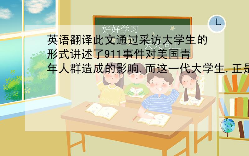 英语翻译此文通过采访大学生的形式讲述了911事件对美国青年人群造成的影响.而这一代大学生,正是即将成为美国社会支柱的人群.段落简洁、句式精炼,语言风格通俗易懂.总起之后,即以采访