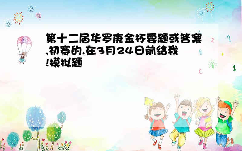 第十二届华罗庚金杯要题或答案,初赛的.在3月24日前给我!模拟题