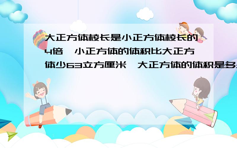 大正方体棱长是小正方体棱长的4倍,小正方体的体积比大正方体少63立方厘米,大正方体的体积是多少立方厘米