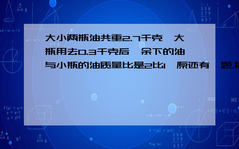 大小两瓶油共重2.7千克,大瓶用去0.3千克后,余下的油与小瓶的油质量比是2比1,原还有一题，把含纯酒精40%的酒精液80克与含纯酒精30%的酒精液120克混合在一起，得到酒精含纯酒精是百分之几？