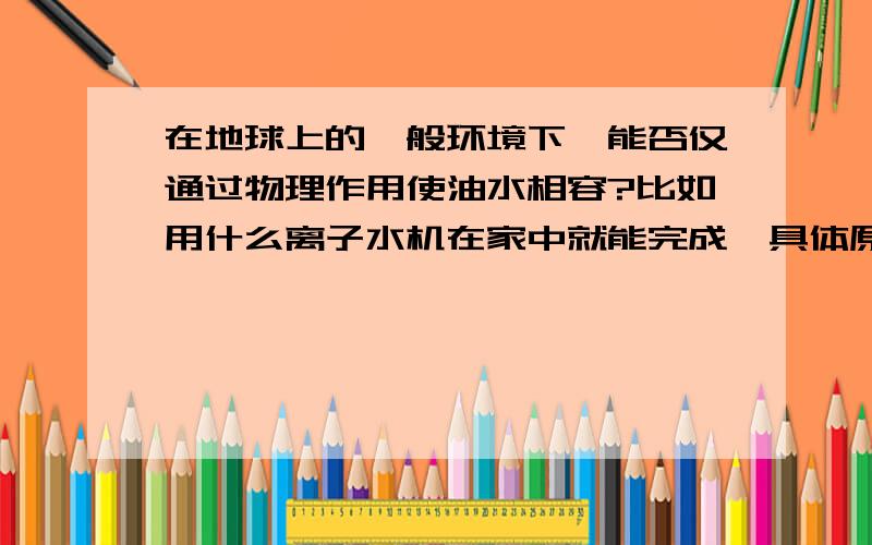 在地球上的一般环境下,能否仅通过物理作用使油水相容?比如用什么离子水机在家中就能完成,具体原理是什么?不加其他化学品。