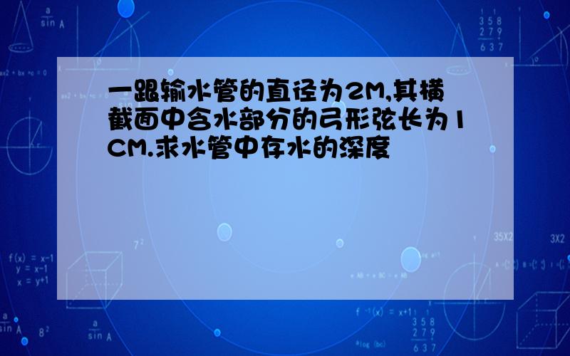 一跟输水管的直径为2M,其横截面中含水部分的弓形弦长为1CM.求水管中存水的深度