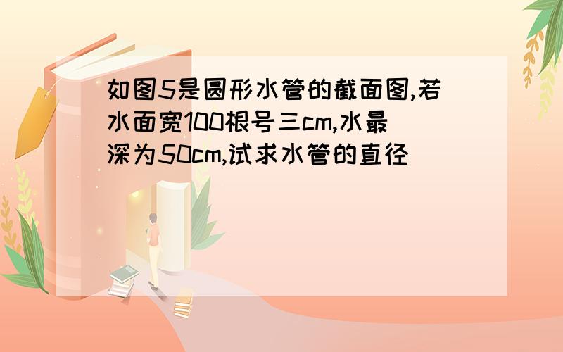 如图5是圆形水管的截面图,若水面宽100根号三cm,水最深为50cm,试求水管的直径