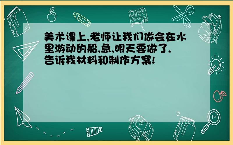 美术课上,老师让我们做会在水里游动的船,急,明天要做了,告诉我材料和制作方案!