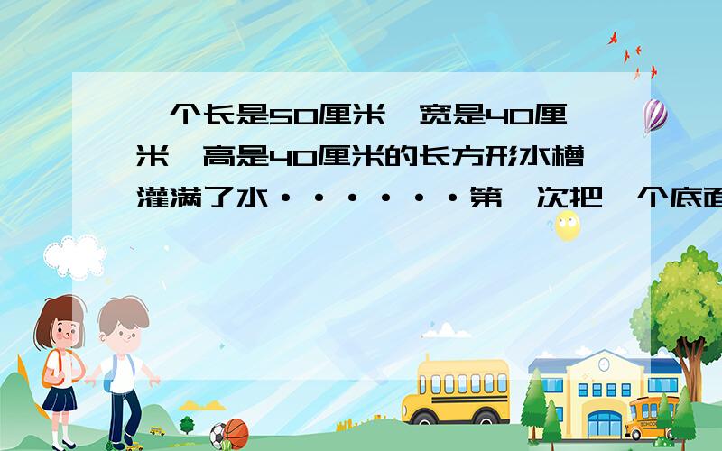 一个长是50厘米,宽是40厘米,高是40厘米的长方形水槽灌满了水······第一次把一个底面周长是31.4厘米 ,高是10厘米的小圆柱体铁块放进去.第二次把小圆柱体轻轻取出,再把一个大圆锥体放进