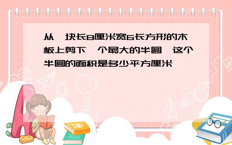 从一块长8厘米宽6长方形的木板上剪下一个最大的半圆,这个半圆的面积是多少平方厘米