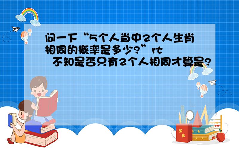 问一下“5个人当中2个人生肖相同的概率是多少?”rt    不知是否只有2个人相同才算是?