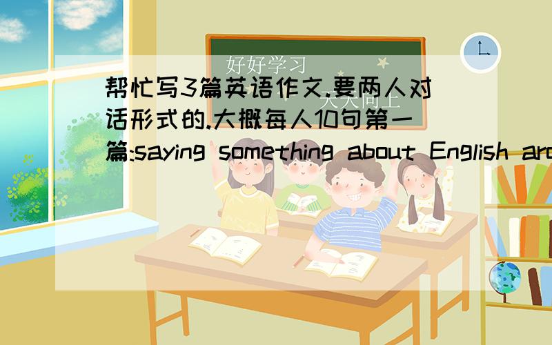 帮忙写3篇英语作文.要两人对话形式的.大概每人10句第一篇:saying something about English around the world and Enlish learing strategies第二篇:new inventions in resent years and say something about their advantages第三篇：th